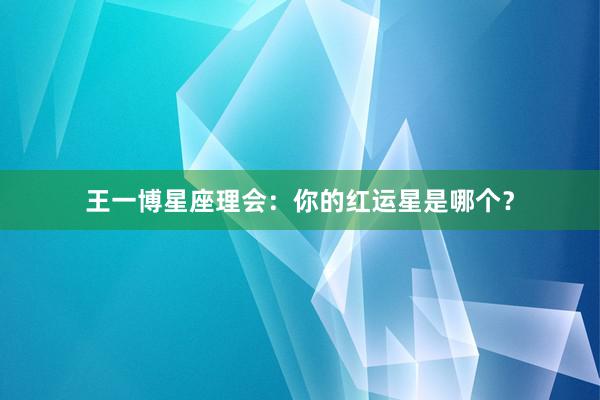 王一博星座理会：你的红运星是哪个？