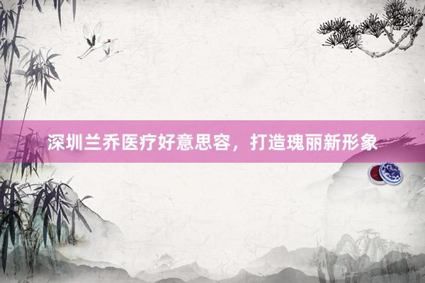 深圳兰乔医疗好意思容，打造瑰丽新形象