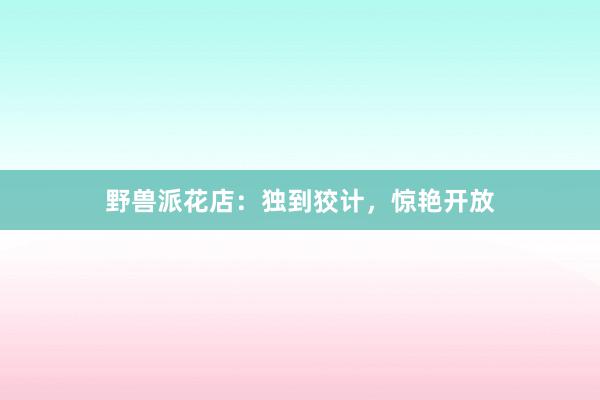野兽派花店：独到狡计，惊艳开放